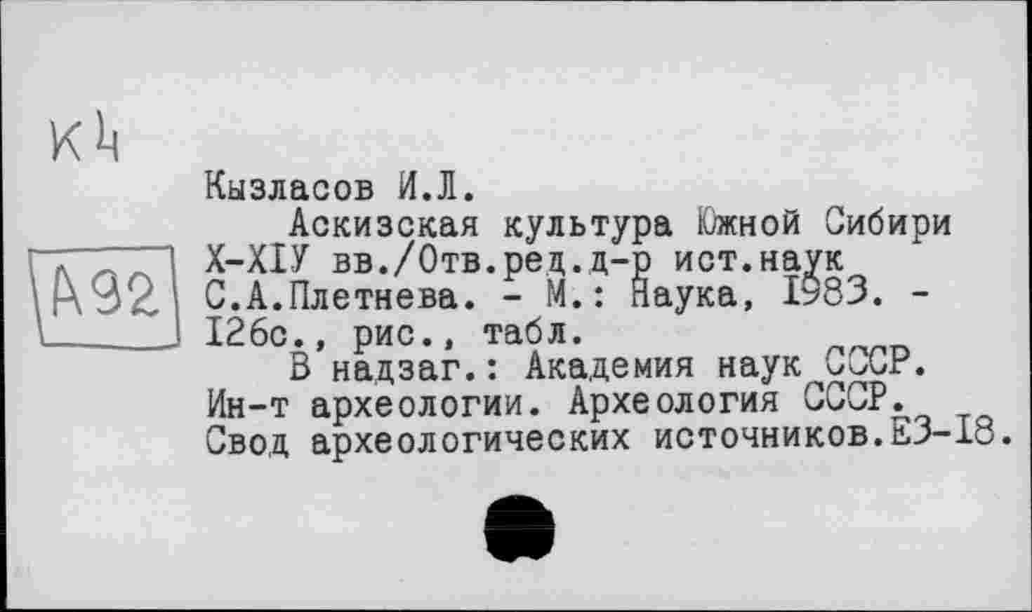 ﻿
Кызласов И.Л.
Аскизская культура Южной Сибири Х-ХІУ вв./Отв.ред.д-р ист.наук С.А.Плетнева. - М.: наука, 1983. -126с., рис., табл.
В надзаг.: Академия наук С^СР. Ин-т археологии. Археология СССР. Свод археологических источников.ЕЗ-18.